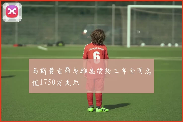乌斯曼吉昂与雄鹿续约三年合同总值1750万美元