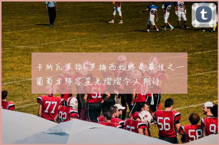 卡纳瓦罗称C罗梅西始终是最佳之一葡萄牙阵容星光熠熠令人期待