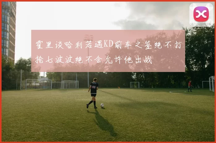 霍里谈哈利若遇KD前车之鉴绝不打抢七波波绝不会允许他出战