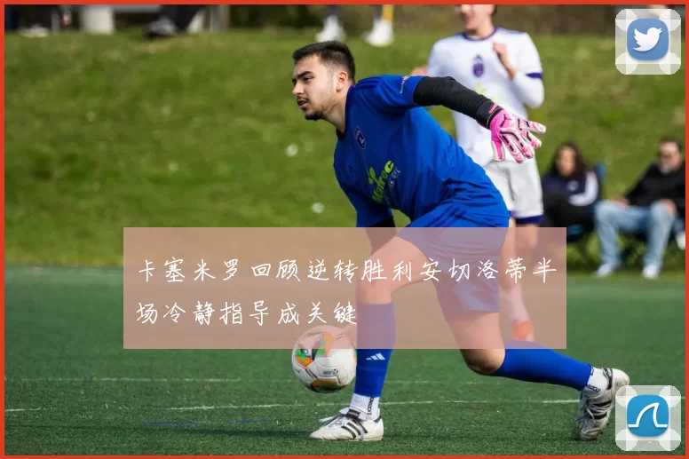 卡塞米罗回顾逆转胜利安切洛蒂半场冷静指导成关键