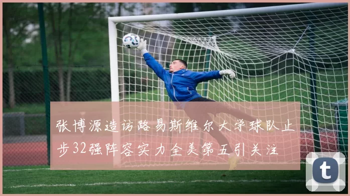 张博源造访路易斯维尔大学球队止步32强阵容实力全美第五引关注