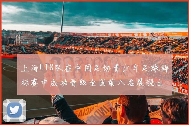上海U18队在中国足协青少年足球锦标赛中成功晋级全国前八名展现出色实力与潜力