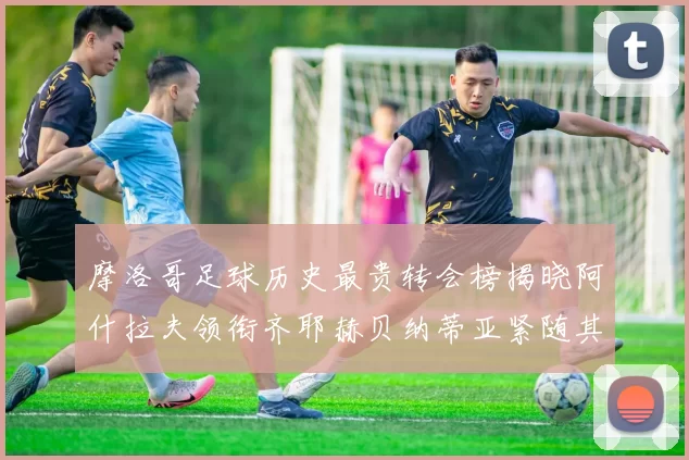 摩洛哥足球历史最贵转会榜揭晓阿什拉夫领衔齐耶赫贝纳蒂亚紧随其后