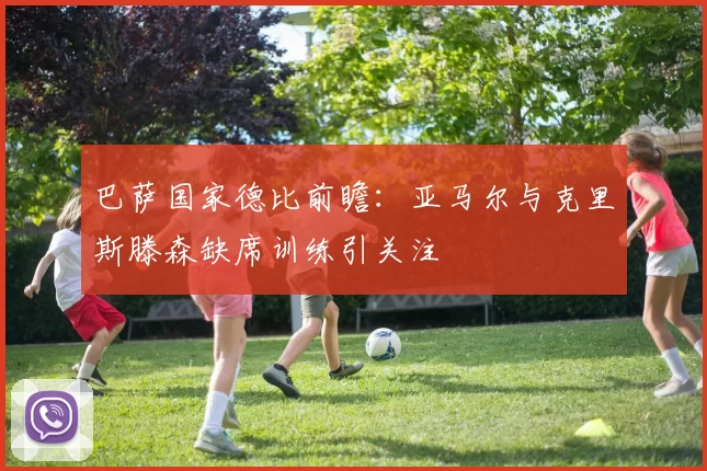 巴萨国家德比前瞻：亚马尔与克里斯滕森缺席训练引关注