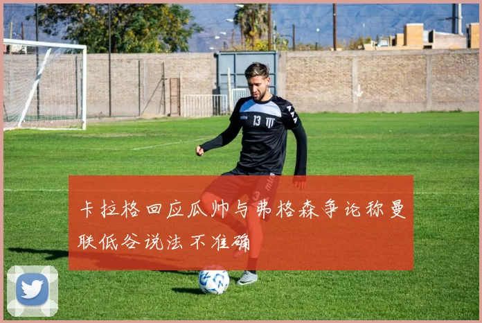 卡拉格回应瓜帅与弗格森争论称曼联低谷说法不准确