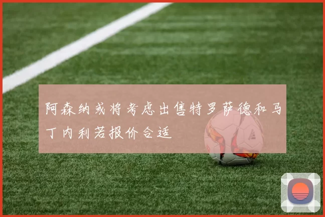 阿森纳或将考虑出售特罗萨德和马丁内利若报价合适