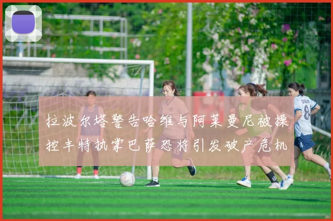 拉波尔塔警告哈维与阿莱曼尼被操控丰特执掌巴萨恐将引发破产危机