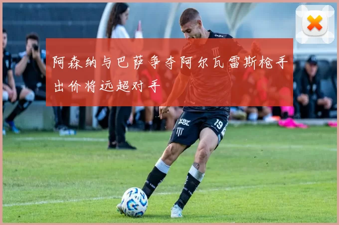 阿森纳与巴萨争夺阿尔瓦雷斯枪手出价将远超对手