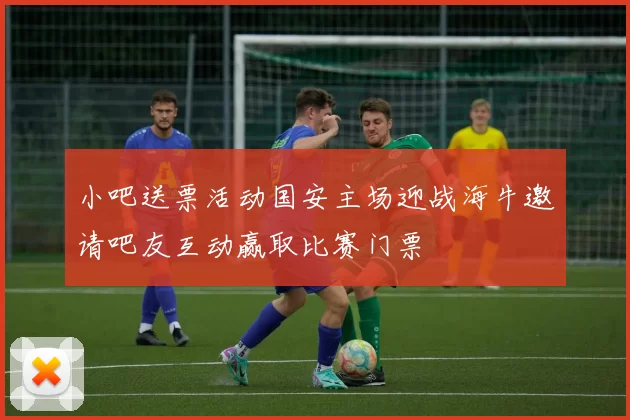 小吧送票活动国安主场迎战海牛邀请吧友互动赢取比赛门票