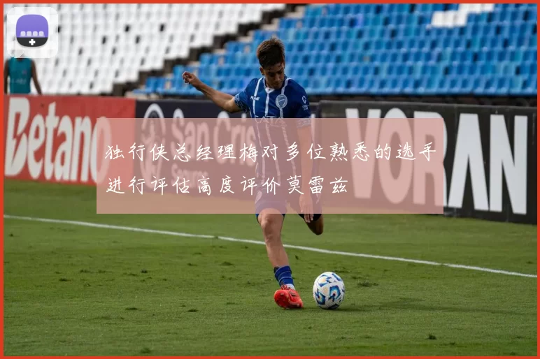 独行侠总经理梅对多位熟悉的选手进行评估高度评价莫雷兹