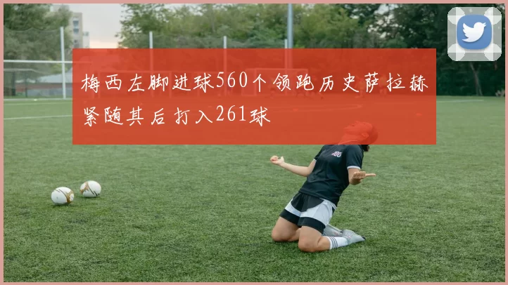 梅西左脚进球560个领跑历史萨拉赫紧随其后打入261球