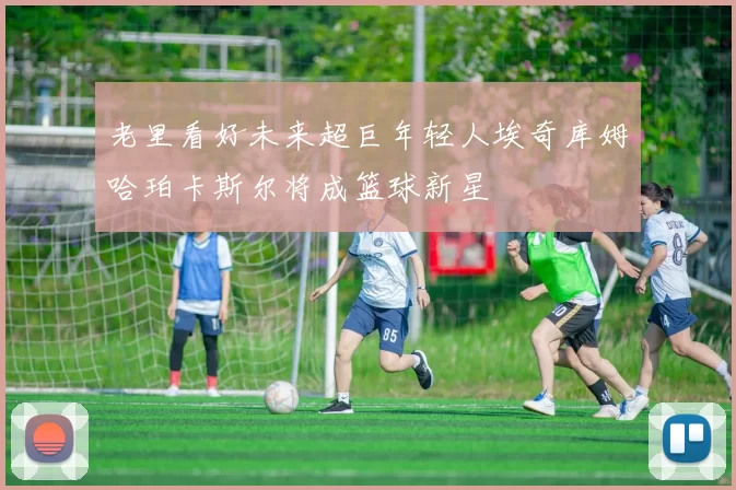 老里看好未来超巨年轻人埃奇库姆哈珀卡斯尔将成篮球新星