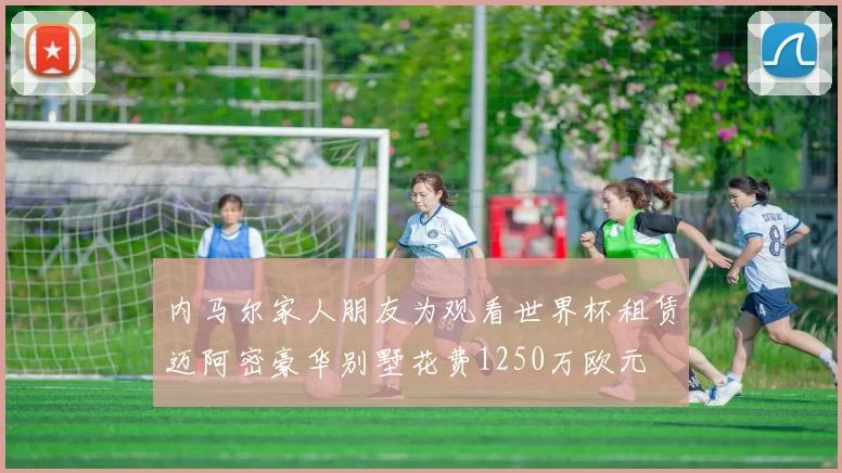 内马尔家人朋友为观看世界杯租赁迈阿密豪华别墅花费1250万欧元