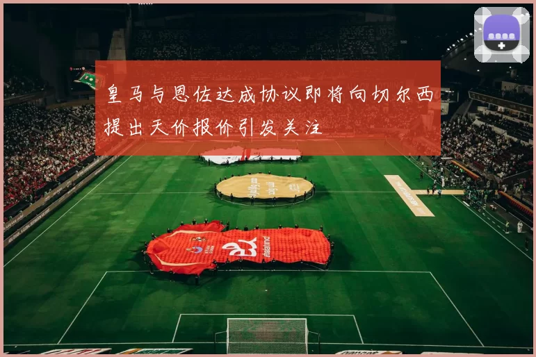 皇马与恩佐达成协议即将向切尔西提出天价报价引发关注