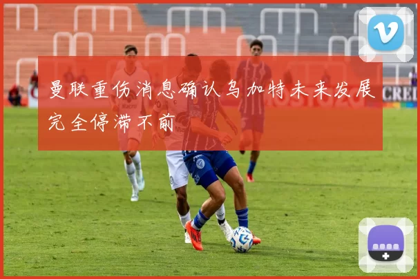 曼联重伤消息确认乌加特未来发展完全停滞不前