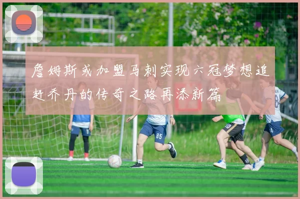 詹姆斯或加盟马刺实现六冠梦想追赶乔丹的传奇之路再添新篇