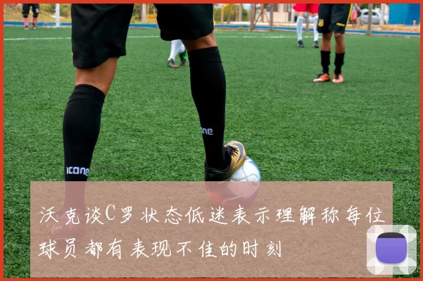沃克谈C罗状态低迷表示理解称每位球员都有表现不佳的时刻