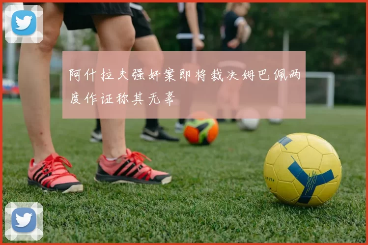 阿什拉夫强奸案即将裁决姆巴佩两度作证称其无辜