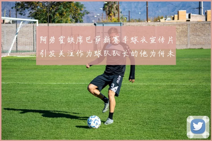 阿劳霍缺席巴萨新赛季球衣宣传片引发关注作为球队队长的他为何未现身