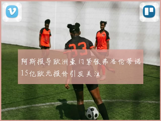 阿斯报导欧洲豪门紧张弗洛伦蒂诺15亿欧元报价引发关注