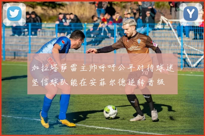 加拉塔萨雷主帅呼吁公平对待球迷坚信球队能在安菲尔德逆转晋级