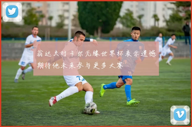 翁达夫对卡尔无缘世界杯表示遗憾期待他未来参与更多大赛