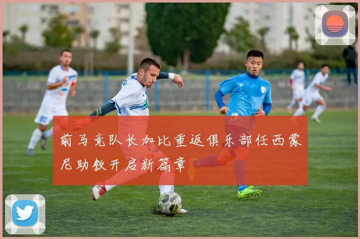 前马竞队长加比重返俱乐部任西蒙尼助教开启新篇章
