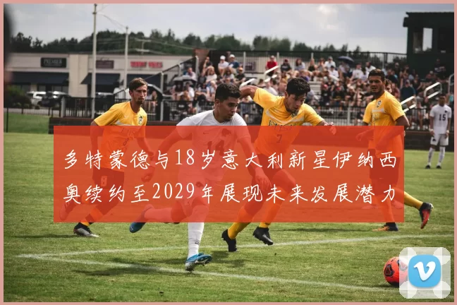 多特蒙德与18岁意大利新星伊纳西奥续约至2029年展现未来发展潜力