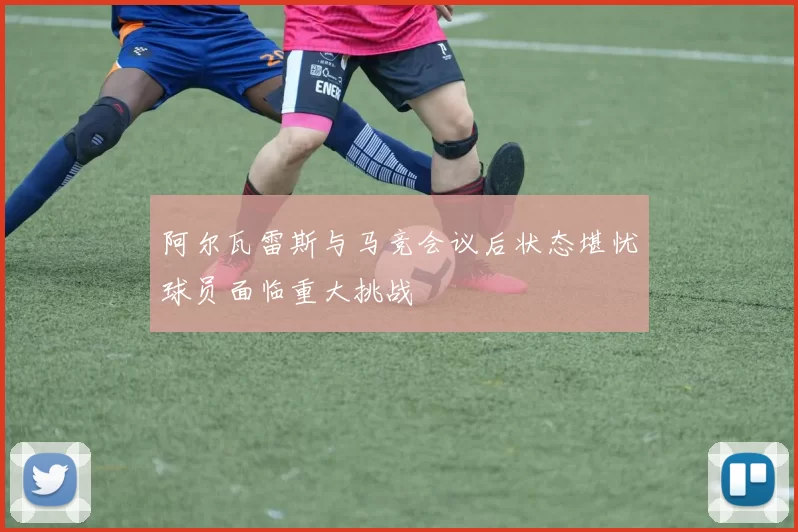 阿尔瓦雷斯与马竞会议后状态堪忧球员面临重大挑战