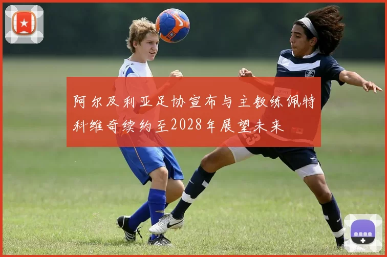 阿尔及利亚足协宣布与主教练佩特科维奇续约至2028年展望未来