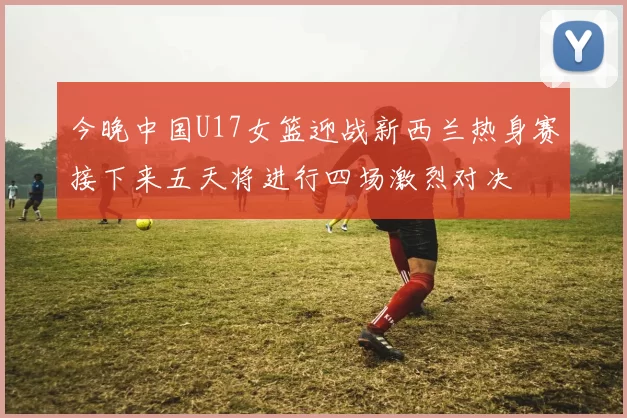 今晚中国U17女篮迎战新西兰热身赛接下来五天将进行四场激烈对决