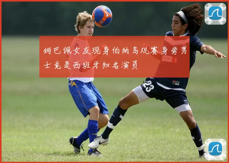 姆巴佩女友现身伯纳乌观赛身旁男士竟是西班牙知名演员