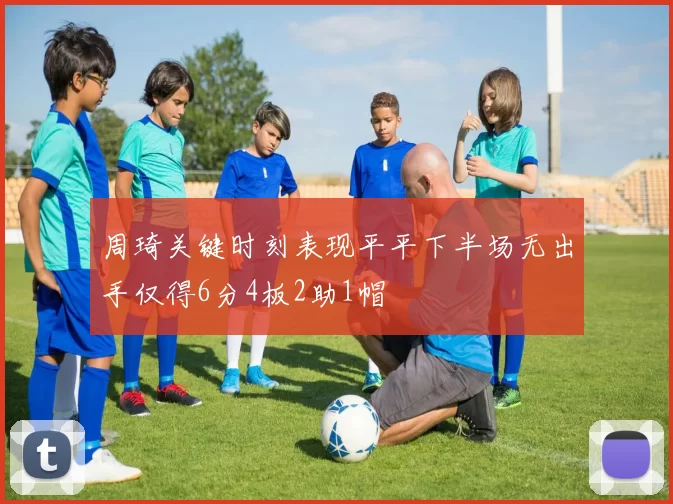 周琦关键时刻表现平平下半场无出手仅得6分4板2助1帽