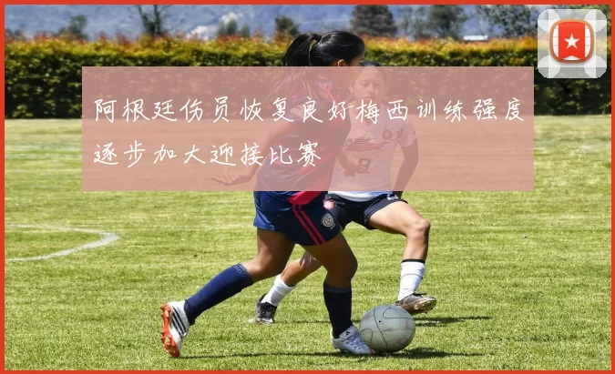 阿根廷伤员恢复良好梅西训练强度逐步加大迎接比赛