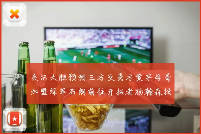美记大胆预测三方交易方案字母哥加盟绿军布朗前往开拓者杨瀚森投奔雄鹿