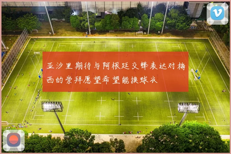亚沙里期待与阿根廷交锋表达对梅西的崇拜愿望希望能换球衣