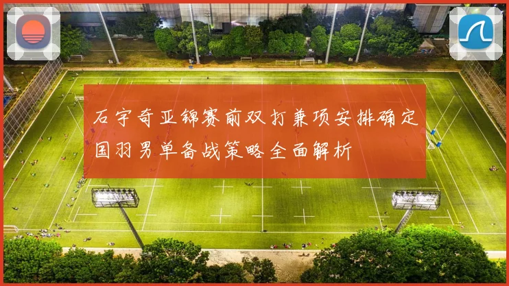 石宇奇亚锦赛前双打兼项安排确定国羽男单备战策略全面解析